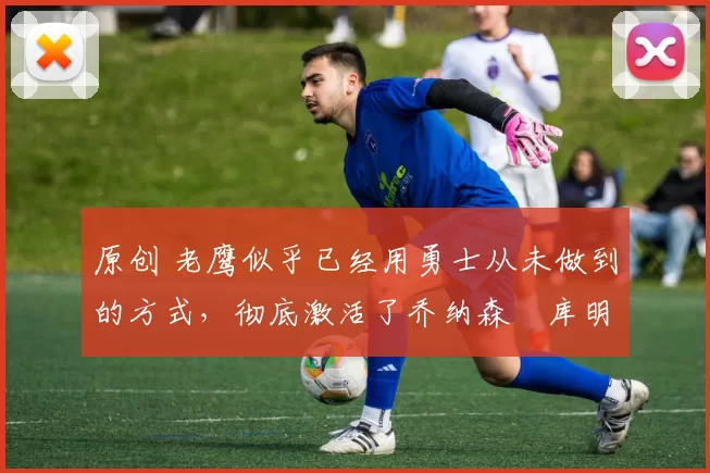 原创 老鹰似乎已经用勇士从未做到的方式,彻底激活了乔纳森・库明加