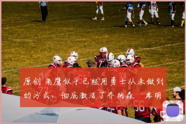 原创 老鹰似乎已经用勇士从未做到的方式，彻底激活了乔纳森・库明加