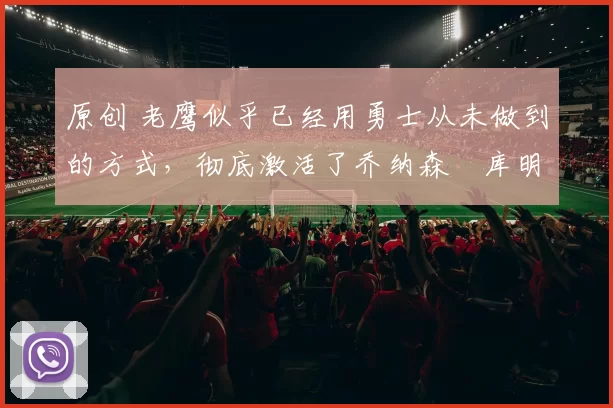 原创 老鹰似乎已经用勇士从未做到的方式,彻底激活了乔纳森・库明加