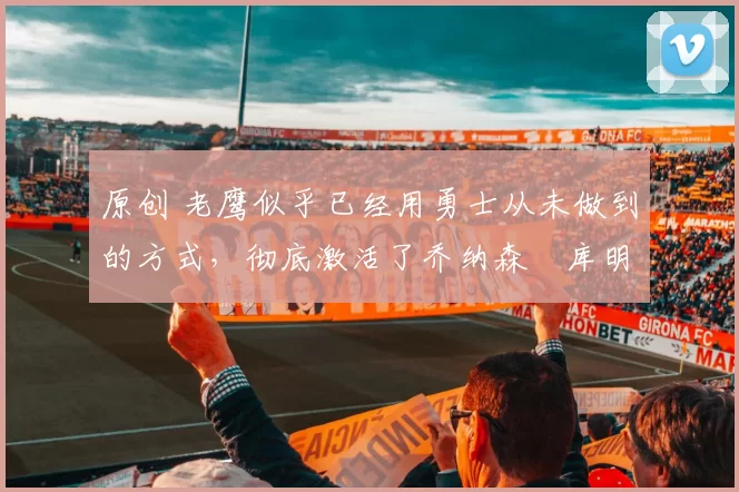 原创 老鹰似乎已经用勇士从未做到的方式,彻底激活了乔纳森・库明加