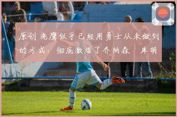 原创 老鹰似乎已经用勇士从未做到的方式，彻底激活了乔纳森・库明加