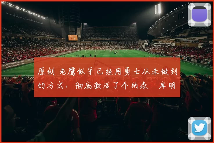 原创 老鹰似乎已经用勇士从未做到的方式,彻底激活了乔纳森・库明加