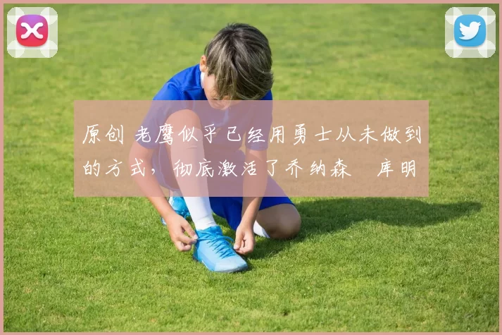 原创 老鹰似乎已经用勇士从未做到的方式，彻底激活了乔纳森・库明加