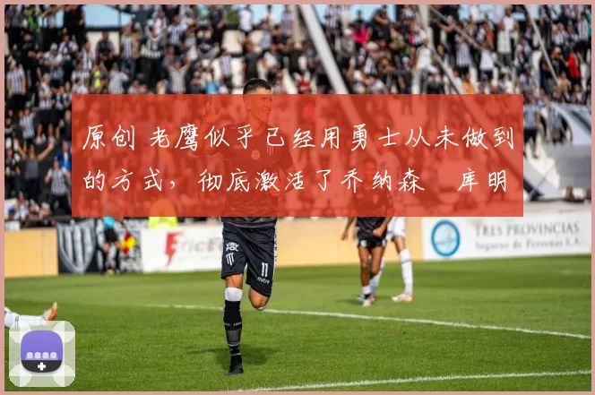 原创 老鹰似乎已经用勇士从未做到的方式,彻底激活了乔纳森・库明加