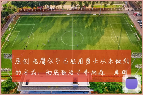 原创 老鹰似乎已经用勇士从未做到的方式，彻底激活了乔纳森・库明加