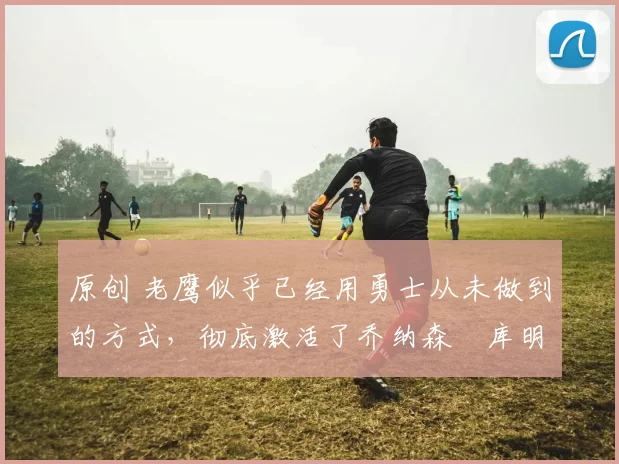 原创 老鹰似乎已经用勇士从未做到的方式,彻底激活了乔纳森・库明加