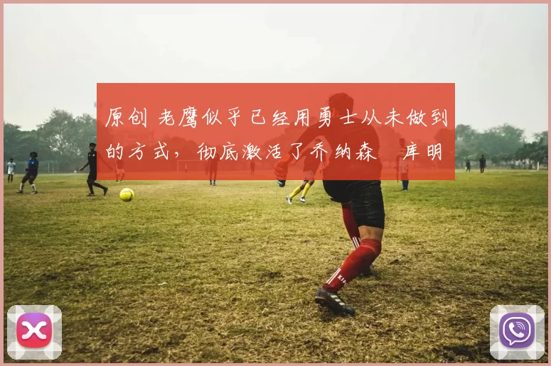 原创 老鹰似乎已经用勇士从未做到的方式，彻底激活了乔纳森・库明加