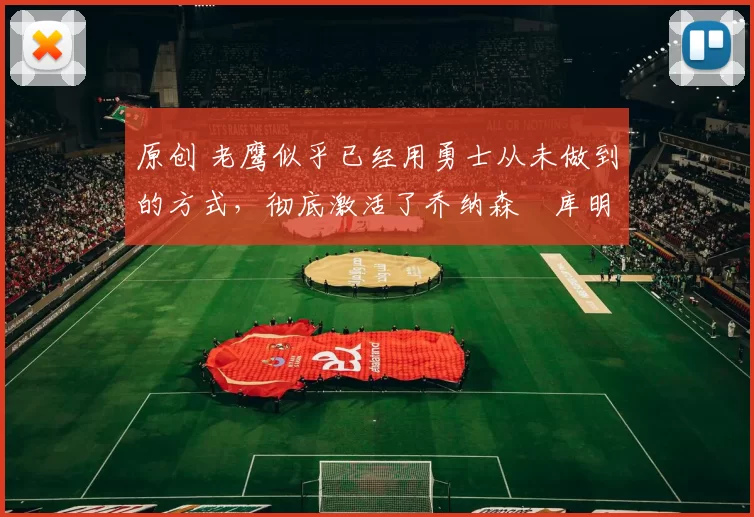 原创 老鹰似乎已经用勇士从未做到的方式，彻底激活了乔纳森・库明加