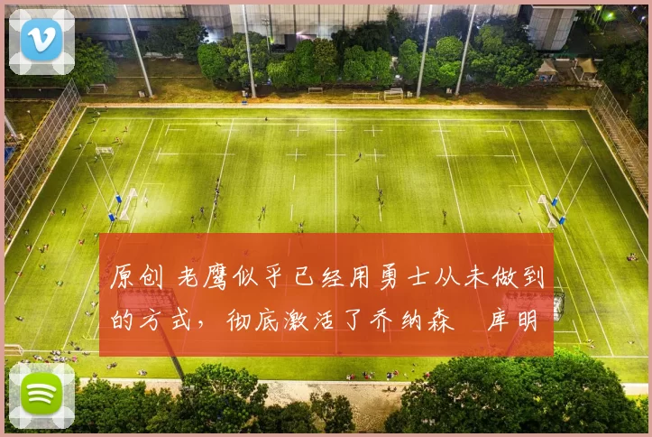 原创 老鹰似乎已经用勇士从未做到的方式，彻底激活了乔纳森・库明加