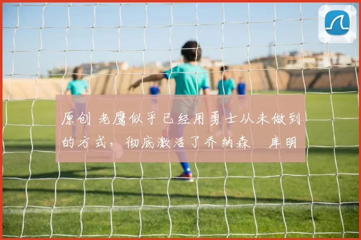 原创 老鹰似乎已经用勇士从未做到的方式，彻底激活了乔纳森・库明加