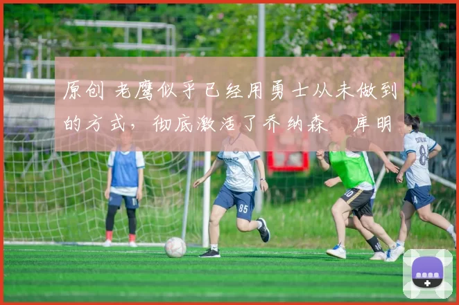 原创 老鹰似乎已经用勇士从未做到的方式,彻底激活了乔纳森・库明加