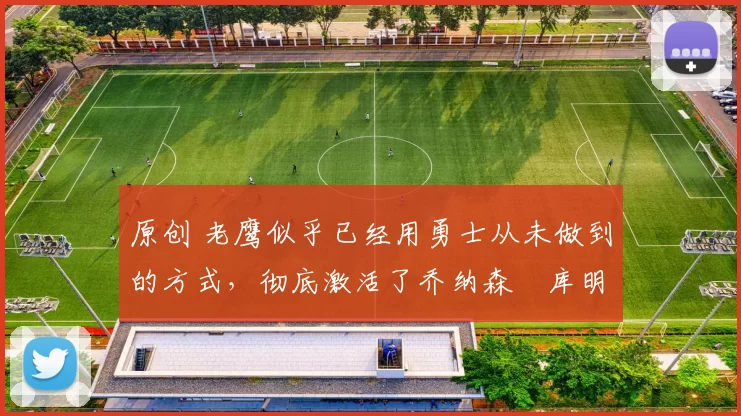 原创 老鹰似乎已经用勇士从未做到的方式，彻底激活了乔纳森・库明加