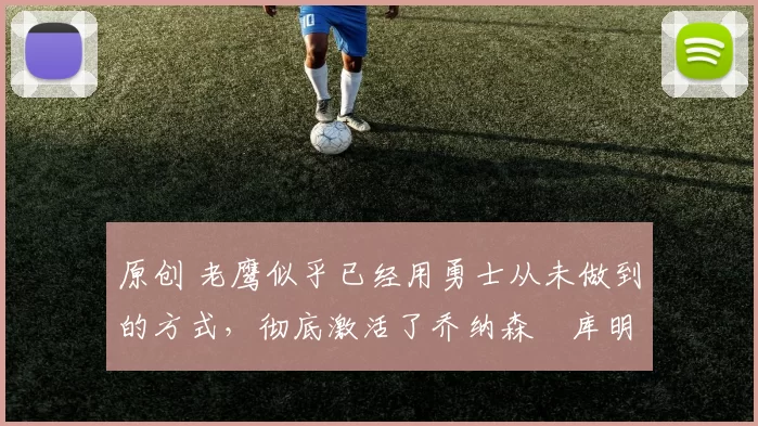 原创 老鹰似乎已经用勇士从未做到的方式，彻底激活了乔纳森・库明加