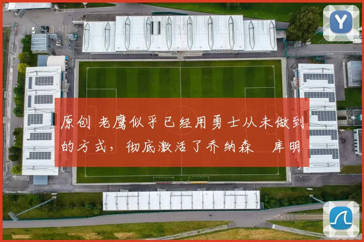 原创 老鹰似乎已经用勇士从未做到的方式,彻底激活了乔纳森・库明加