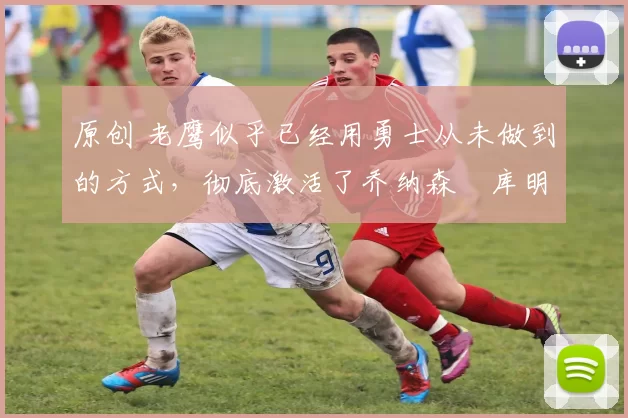 原创 老鹰似乎已经用勇士从未做到的方式,彻底激活了乔纳森・库明加