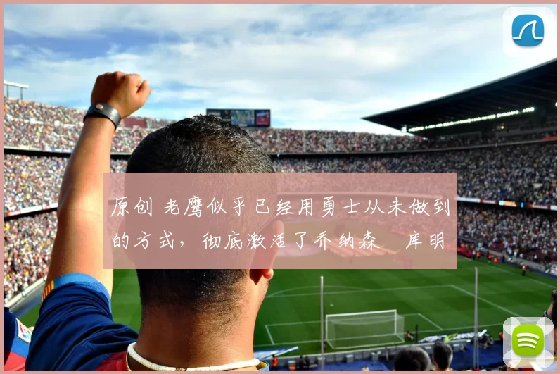 原创 老鹰似乎已经用勇士从未做到的方式,彻底激活了乔纳森・库明加