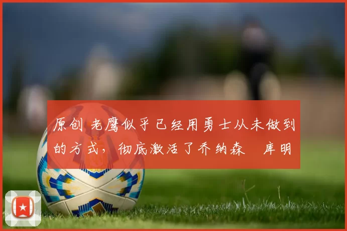 原创 老鹰似乎已经用勇士从未做到的方式,彻底激活了乔纳森・库明加