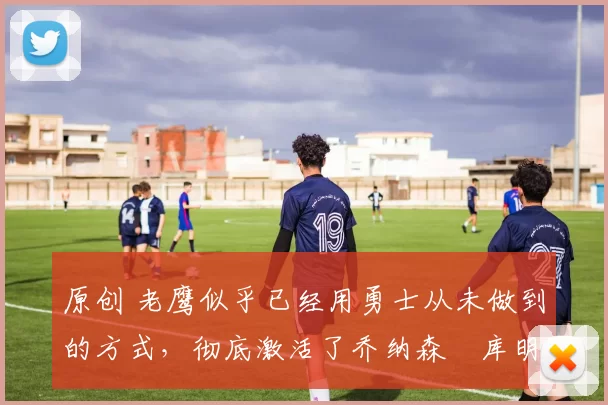 原创 老鹰似乎已经用勇士从未做到的方式,彻底激活了乔纳森・库明加