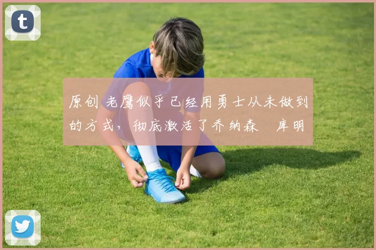 原创 老鹰似乎已经用勇士从未做到的方式，彻底激活了乔纳森・库明加