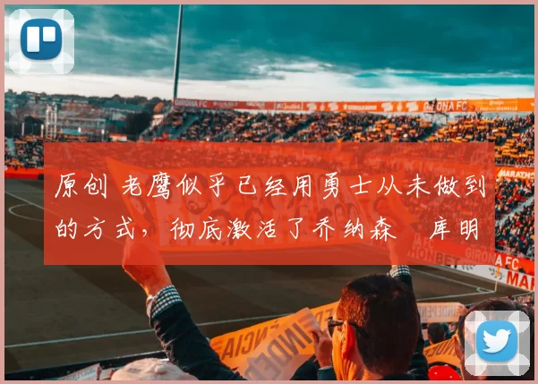 原创 老鹰似乎已经用勇士从未做到的方式,彻底激活了乔纳森・库明加