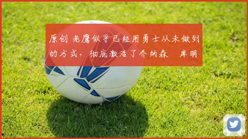 原创 老鹰似乎已经用勇士从未做到的方式，彻底激活了乔纳森・库明加