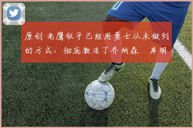 原创 老鹰似乎已经用勇士从未做到的方式，彻底激活了乔纳森・库明加