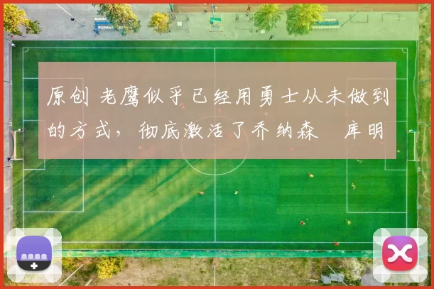 原创 老鹰似乎已经用勇士从未做到的方式，彻底激活了乔纳森・库明加