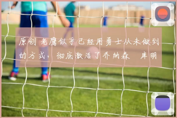 原创 老鹰似乎已经用勇士从未做到的方式，彻底激活了乔纳森・库明加