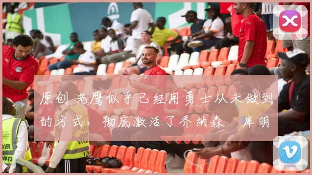 原创 老鹰似乎已经用勇士从未做到的方式,彻底激活了乔纳森・库明加