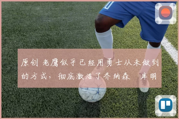 原创 老鹰似乎已经用勇士从未做到的方式，彻底激活了乔纳森・库明加