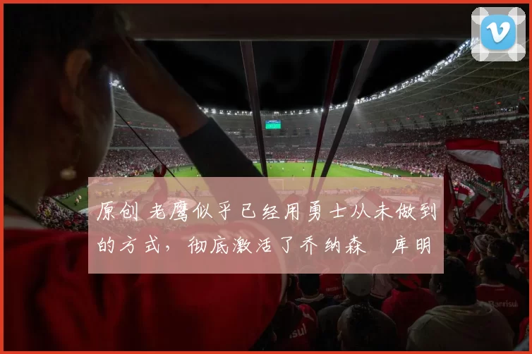 原创 老鹰似乎已经用勇士从未做到的方式,彻底激活了乔纳森・库明加