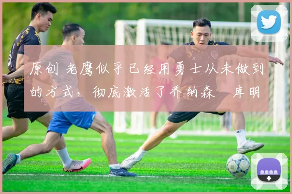 原创 老鹰似乎已经用勇士从未做到的方式,彻底激活了乔纳森・库明加