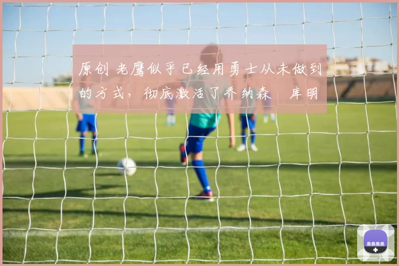 原创 老鹰似乎已经用勇士从未做到的方式,彻底激活了乔纳森・库明加