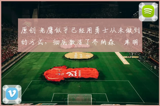 原创 老鹰似乎已经用勇士从未做到的方式,彻底激活了乔纳森・库明加