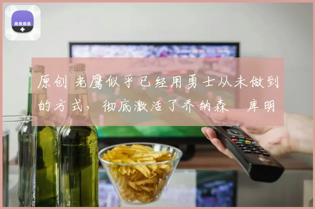 原创 老鹰似乎已经用勇士从未做到的方式，彻底激活了乔纳森・库明加