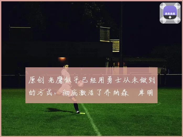 原创 老鹰似乎已经用勇士从未做到的方式，彻底激活了乔纳森・库明加