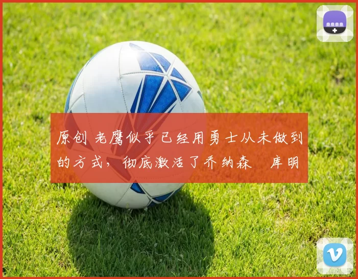 原创 老鹰似乎已经用勇士从未做到的方式，彻底激活了乔纳森・库明加