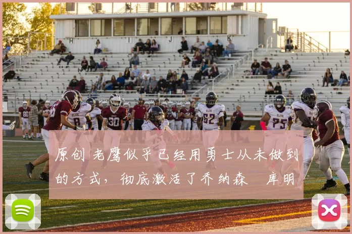 原创 老鹰似乎已经用勇士从未做到的方式，彻底激活了乔纳森・库明加