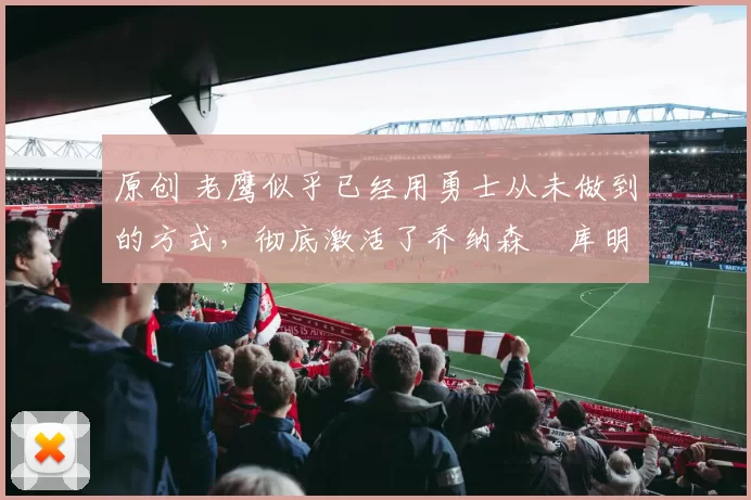 原创 老鹰似乎已经用勇士从未做到的方式，彻底激活了乔纳森・库明加