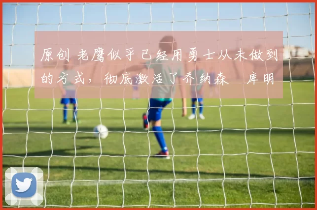 原创 老鹰似乎已经用勇士从未做到的方式,彻底激活了乔纳森・库明加