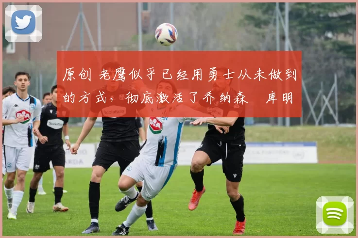 原创 老鹰似乎已经用勇士从未做到的方式,彻底激活了乔纳森・库明加