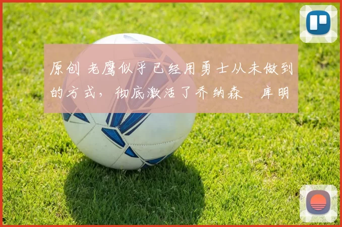 原创 老鹰似乎已经用勇士从未做到的方式,彻底激活了乔纳森・库明加