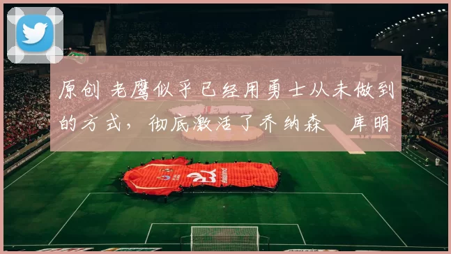 原创 老鹰似乎已经用勇士从未做到的方式,彻底激活了乔纳森・库明加