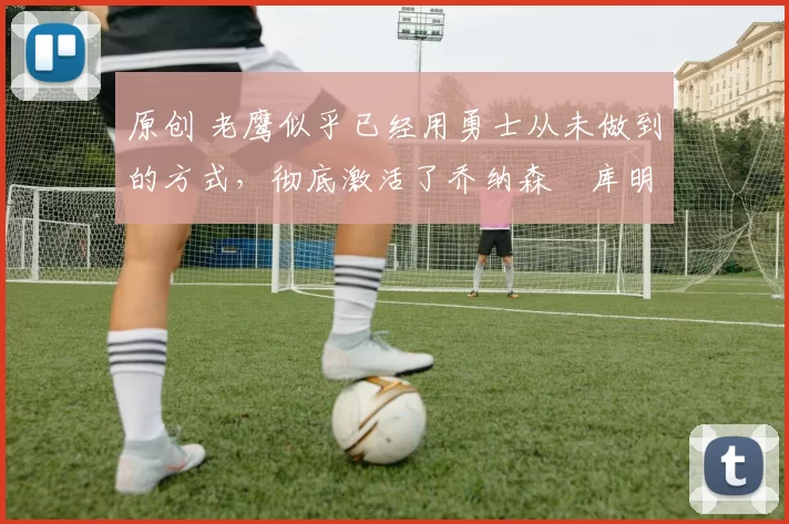 原创 老鹰似乎已经用勇士从未做到的方式,彻底激活了乔纳森・库明加