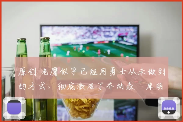 原创 老鹰似乎已经用勇士从未做到的方式，彻底激活了乔纳森・库明加