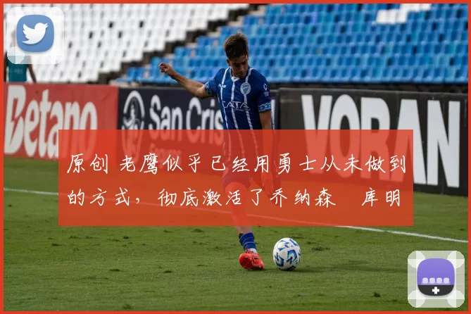 原创 老鹰似乎已经用勇士从未做到的方式，彻底激活了乔纳森・库明加