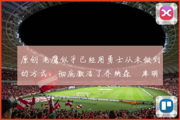 原创 老鹰似乎已经用勇士从未做到的方式，彻底激活了乔纳森・库明加