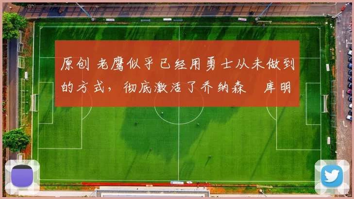 原创 老鹰似乎已经用勇士从未做到的方式，彻底激活了乔纳森・库明加