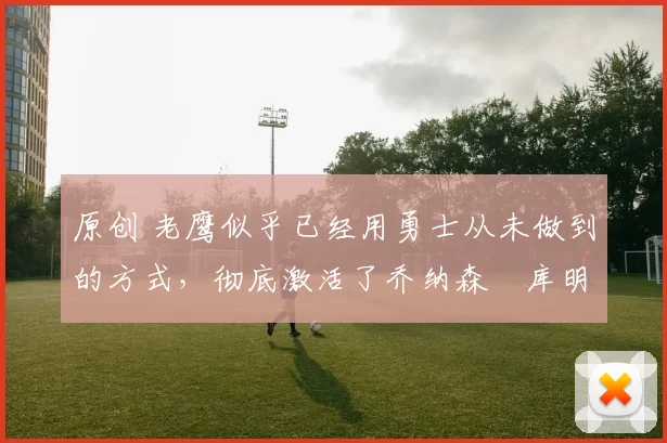 原创 老鹰似乎已经用勇士从未做到的方式,彻底激活了乔纳森・库明加