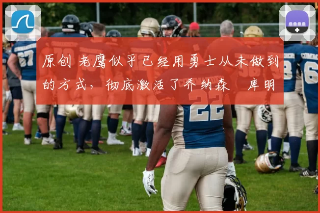 原创 老鹰似乎已经用勇士从未做到的方式，彻底激活了乔纳森・库明加